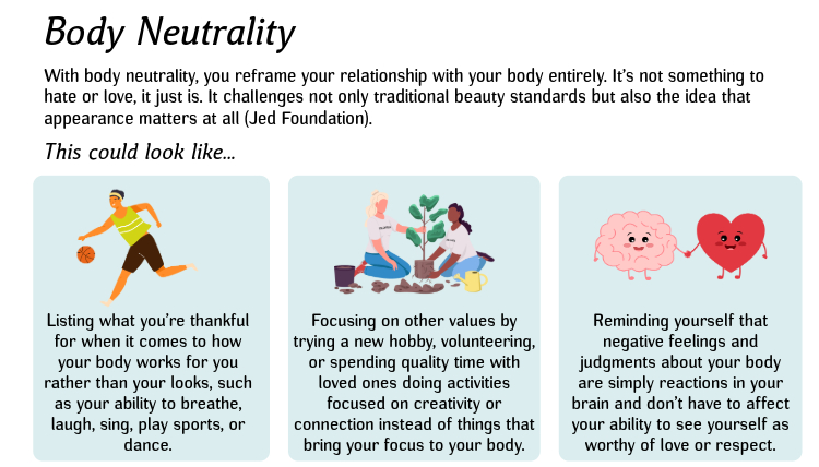 Body Neutrality: With body neutrality, you reframe your relationship with your body entirely. It’s not something to hate or love, it just is. It challenges not only traditional beauty standards but also the idea that appearance matters at all (Jed Foundation). This could look like...1. List what you’re thankful for when it comes to how your body works for you rather than your looks, such as your ability to breathe, laugh, sing, play sports, or dance. 2. Focus on other values by trying a new hobby, volunteer, or carve out quality time with loved ones doing activities focused on creativity or connection instead of things that bring your focus to your body. 3. Remind yourself that negative feelings and judgments about your body are simply reactions in your brain and don’t have to affect your ability to see yourself as worthy of love or respect. 