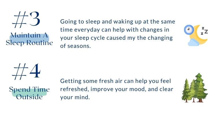 Includes tips 3 and 4 for coping with seasonal affective disorder. Number 3 is maintain a sleep routine. Going to sleep and waking up at the same time everyday can help with changes in your sleep cycle caused my the changing of seasons. Number 4 is spend time outside. Getting some fresh air can help you feel refreshed, improve your mood, and clear your mind.