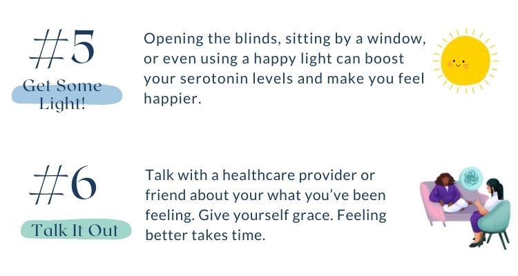 Includes seasonal affective disorder coping strategies 5 and 6. Number 5 is get some light. Opening the blinds, sitting by a window, or even using a happy light can boost your serotonin levels and make you feel happier. Number 6 is talk it out. Talk about your what you’ve been feeling with a professional! Make an appointment with one of the many amazing counselors at the Health and Counseling Center.   Also don’t forget to give yourself grace. Feeling better takes time.